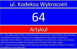 czerwono niebieski obrazek z napisem kodeks wykroczeń artykuł 64 i treścią tego artykułu o brzmieniu: &quot;§ 1. Kto, będąc właścicielem, administratorem, dozorcą lub użytkownikiem nieruchomości, nie dopełnia obowiązku umieszczenia w odpowiednim miejscu albo utrzymania w należytym stanie tabliczki z numerem porządkowym nieruchomości, nazwą ulicy lub placu albo miejscowości,podlega karze grzywny do 250 złotych albo karze nagany. § 2. Tej samej karze podlega, kto nie dopełnia obowiązku oświetlenia tabliczki z numerem porządkowym nieruchomości.&quot;